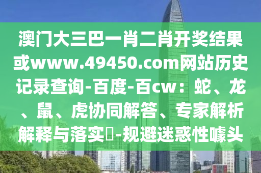 澳门大三巴一肖二肖开奖结果或www.49450.com网站历史记录查询-百度-百cw：蛇、龙、鼠、虎协同解答、专家解析解释与落实​-规避迷惑性噱头