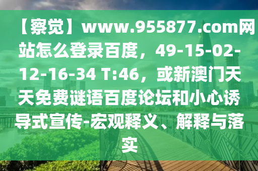 【察觉】www.955877.com网站怎么登录百度，49-15-02-12-16-34 T:46，或新澳门天天免费谜语百度论坛和小心诱导式宣传-宏观释义、解释与落实