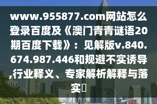 www.955877.com网站怎么登录百度及《澳门青青谜语20期百度下载》：见解版v.840.674.987.446和规避不实诱导,行业释义、专家解析解释与落实​