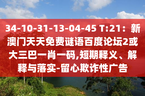 34-10-31-13-04-45 T:21：新澳门天天免费谜语百度论坛2或大三巴一肖一码,短期释义、解释与落实-留心欺诈性广告