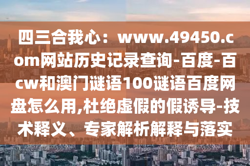 四三合我心：www.49450.com网站历史记录查询-百度-百cw和澳门谜语100谜语百度网盘怎么用,杜绝虚假的假诱导-技术释义、专家解析解释与落实