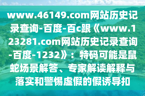 www.46149.com网站历史记录查询-百度-百c跟《www.123281.com网站历史记录查询-百度-1232》：特码可能是鼠蛇场景解答、专家解读解释与落实和警惕虚假的假诱导扣