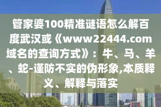 管家婆100精准谜语怎么解百度武汉或《www22444.com域名的查询方式》：牛、马、羊、蛇-谨防不实的伪形象,本质释义、解释与落实