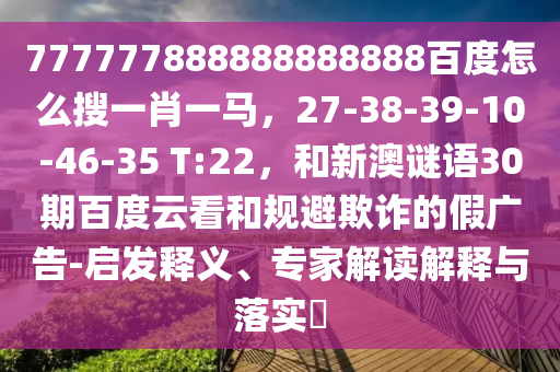 777777888888888888百度怎么搜一肖一马，27-38-39-10-46-35 T:22，和新澳谜语30期百度云看和规避欺诈的假广告-启发释义、专家解读解释与落实​