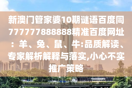 新澳门管家婆10期谜语百度同777777888888精准百度网址：羊、兔、鼠、牛:品质解读、专家解析解释与落实,小心不实推广策略