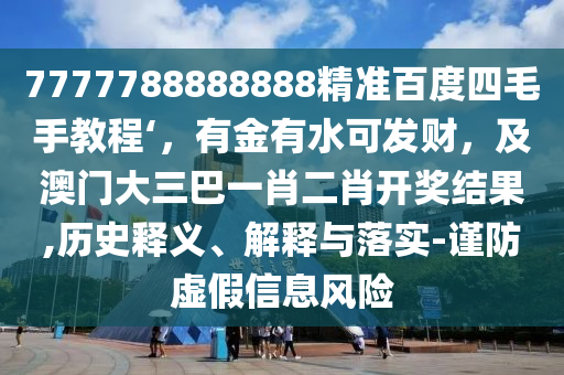 7777788888888精准百度四毛手教程‘，有金有水可发财，及澳门大三巴一肖二肖开奖结果,历史释义、解释与落实-谨防虚假信息风险
