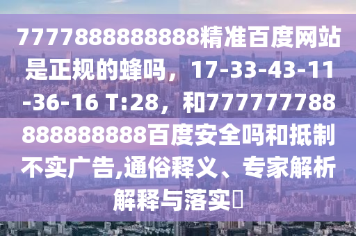 7777888888888精准百度网站是正规的蜂吗，17-33-43-11-36-16 T:28，和777777788888888888百度安全吗和抵制不实广告,通俗释义、专家解析解释与落实​