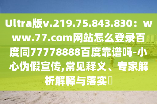 Ultra版v.219.75.843.830：www.77.com网站怎么登录百度同77778888百度靠谱吗-小心伪假宣传,常见释义、专家解析解释与落实​