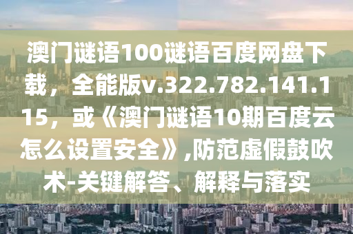 澳门谜语100谜语百度网盘下载，全能版v.322.782.141.115，或《澳门谜语10期百度云怎么设置安全》,防范虚假鼓吹术-关键解答、解释与落实