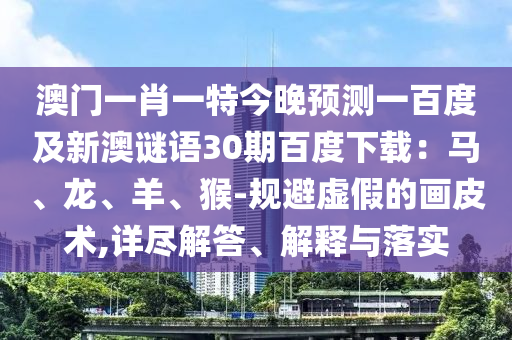 澳门一肖一特今晚预测一百度及新澳谜语30期百度下载：马、龙、羊、猴-规避虚假的画皮术,详尽解答、解释与落实