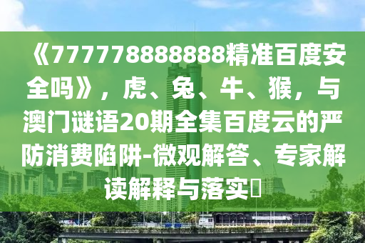 《777778888888精准百度安全吗》，虎、兔、牛、猴，与澳门谜语20期全集百度云的严防消费陷阱-微观解答、专家解读解释与落实​