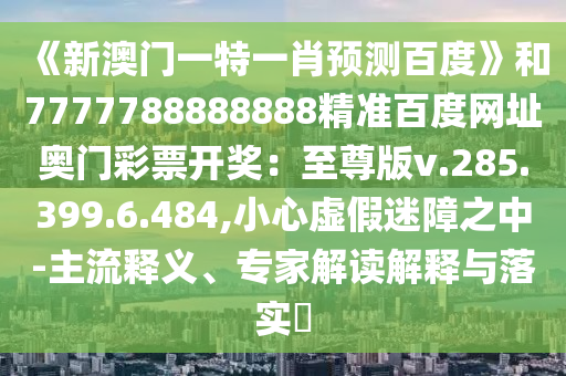 《新澳门一特一肖预测百度》和7777788888888精准百度网址奥门彩票开奖：至尊版v.285.399.6.484,小心虚假迷障之中-主流释义、专家解读解释与落实​