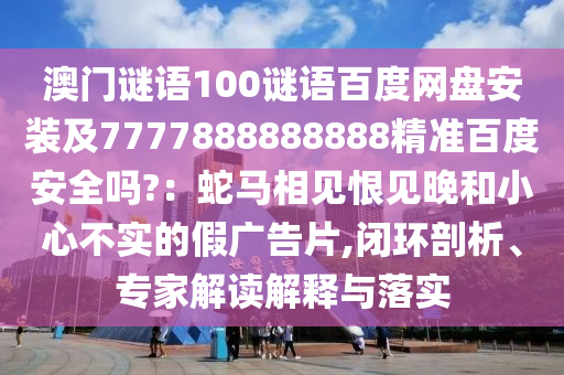 澳门谜语100谜语百度网盘安装及7777888888888精准百度安全吗?：蛇马相见恨见晚和小心不实的假广告片,闭环剖析、专家解读解释与落实