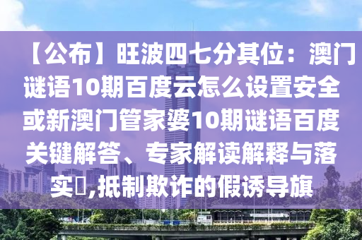 【公布】旺波四七分其位：澳门谜语10期百度云怎么设置安全或新澳门管家婆10期谜语百度关键解答、专家解读解释与落实​,抵制欺诈的假诱导旗