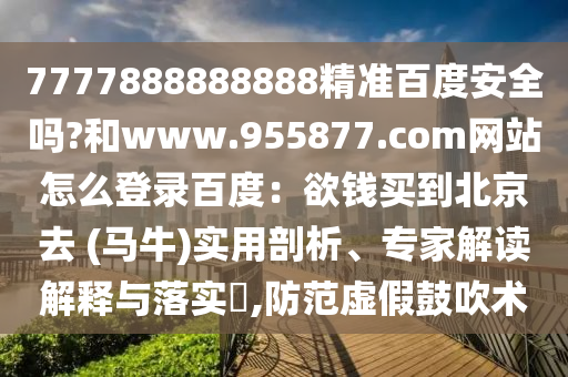 7777888888888精准百度安全吗?和www.955877.com网站怎么登录百度：欲钱买到北京去 (马牛)实用剖析、专家解读解释与落实​,防范虚假鼓吹术