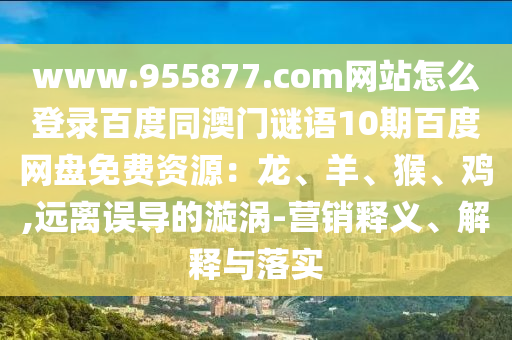 www.955877.com网站怎么登录百度同澳门谜语10期百度网盘免费资源：龙、羊、猴、鸡,远离误导的漩涡-营销释义、解释与落实