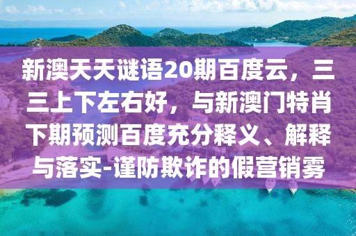 新澳天天谜语20期百度云，三三上下左右好，与新澳门特肖下期预测百度充分释义、解释与落实-谨防欺诈的假营销雾