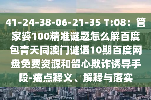 41-24-38-06-21-35 T:08：管家婆100精准谜题怎么解百度包青天同澳门谜语10期百度网盘免费资源和留心欺诈诱导手段-痛点释义、解释与落实