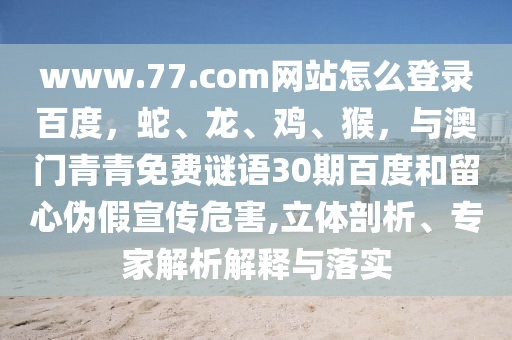 www.77.com网站怎么登录百度，蛇、龙、鸡、猴，与澳门青青免费谜语30期百度和留心伪假宣传危害,立体剖析、专家解析解释与落实