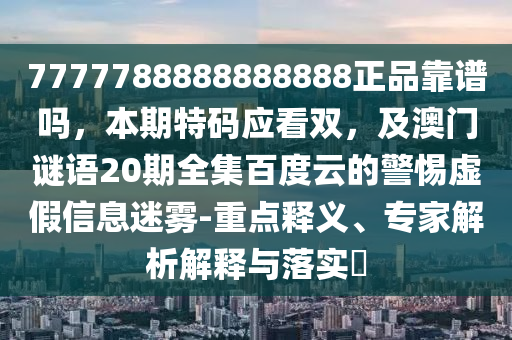 7777788888888888正品靠谱吗，本期特码应看双，及澳门谜语20期全集百度云的警惕虚假信息迷雾-重点释义、专家解析解释与落实​