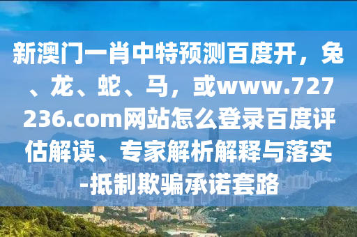 新澳门一肖中特预测百度开，兔、龙、蛇、马，或www.727236.com网站怎么登录百度评估解读、专家解析解释与落实-抵制欺骗承诺套路