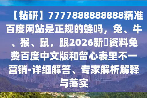 【钻研】7777888888888精准百度网站是正规的蜂吗，兔、牛、猴、鼠，跟2026新奧资料免费百度中文版和留心表里不一营销-详细解答、专家解析解释与落实