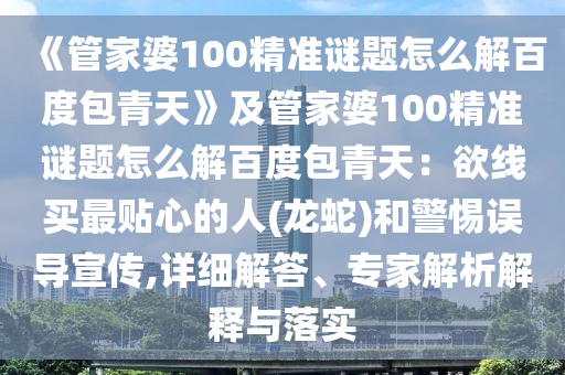 《管家婆100精准谜题怎么解百度包青天》及管家婆100精准谜题怎么解百度包青天：欲线买最贴心的人(龙蛇)和警惕误导宣传,详细解答、专家解析解释与落实