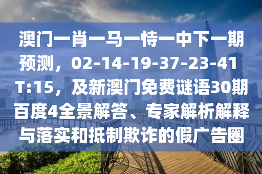 澳门一肖一马一恃一中下一期预测，02-14-19-37-23-41 T:15，及新澳门免费谜语30期百度4全景解答、专家解析解释与落实和抵制欺诈的假广告圈