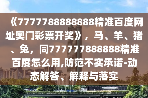 《7777788888888精准百度网址奥门彩票开奖》，马、羊、猪、兔，同777777888888精准百度怎么用,防范不实承诺-动态解答、解释与落实