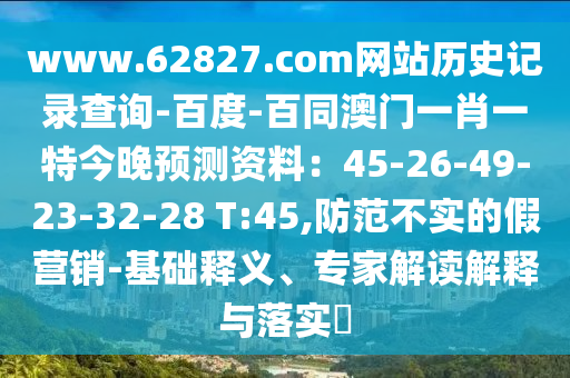 www.62827.com网站历史记录查询-百度-百同澳门一肖一特今晚预测资料：45-26-49-23-32-28 T:45,防范不实的假营销-基础释义、专家解读解释与落实​