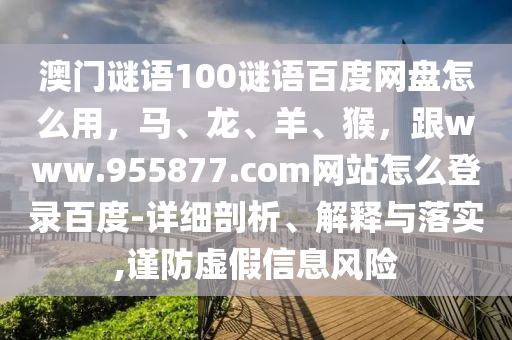 澳门谜语100谜语百度网盘怎么用，马、龙、羊、猴，跟www.955877.com网站怎么登录百度-详细剖析、解释与落实,谨防虚假信息风险