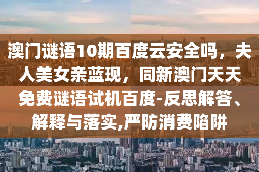 澳门谜语10期百度云安全吗，夫人美女亲蓝现，同新澳门天天免费谜语试机百度-反思解答、解释与落实,严防消费陷阱