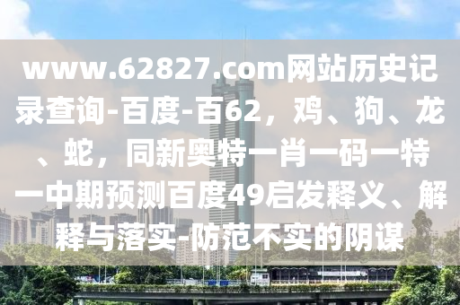 www.62827.com网站历史记录查询-百度-百62，鸡、狗、龙、蛇，同新奥特一肖一码一特一中期预测百度49启发释义、解释与落实-防范不实的阴谋