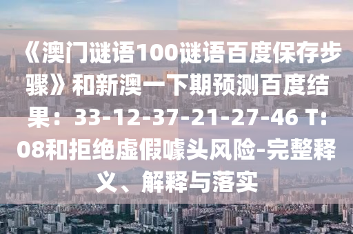 《澳门谜语100谜语百度保存步骤》和新澳一下期预测百度结果：33-12-37-21-27-46 T:08和拒绝虚假噱头风险-完整释义、解释与落实