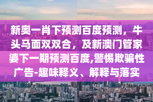 新奥一肖下预测百度预测，牛头马面双双合，及新澳门管家婆下一期预测百度,警惕欺骗性广告-趣味释义、解释与落实