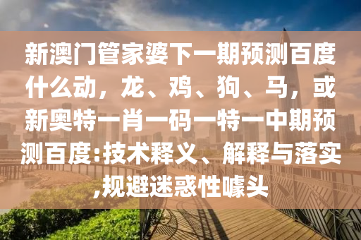 新澳门管家婆下一期预测百度什么动,龙、鸡、狗、马,或新奥特一肖一码一特一中期预测百度:技术释义、解释与落实,规避迷惑性噱头