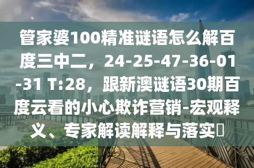 管家婆100精准谜语怎么解百度三中二，24-25-47-36-01-31 T:28，跟新澳谜语30期百度云看的小心欺诈营销-宏观释义、专家解读解释与落实​