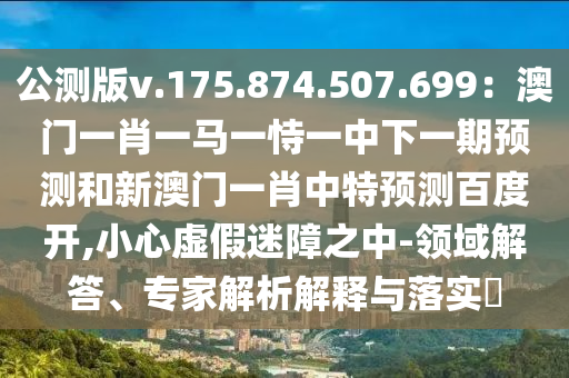 公测版v.175.874.507.699：澳门一肖一马一恃一中下一期预测和新澳门一肖中特预测百度开,小心虚假迷障之中-领域解答、专家解析解释与落实​