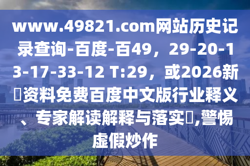 www.49821.com网站历史记录查询-百度-百49，29-20-13-17-33-12 T:29，或2026新奧资料免费百度中文版行业释义、专家解读解释与落实​,警惕虚假炒作