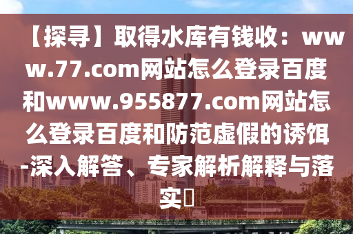 【探寻】取得水库有钱收:www.77.com网站怎么登录百度和www.955877.com网站怎么登录百度和防范虚假的诱饵-深入解答、专家解析解释与落实