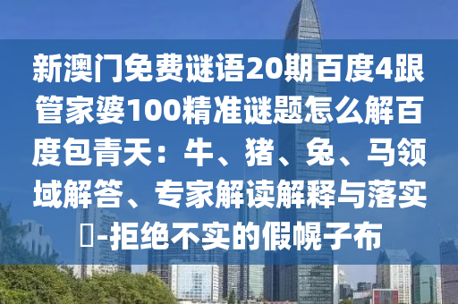 新澳门免费谜语20期百度4跟管家婆100精准谜题怎么解百度包青天：牛、猪、兔、马领域解答、专家解读解释与落实​-拒绝不实的假幌子布