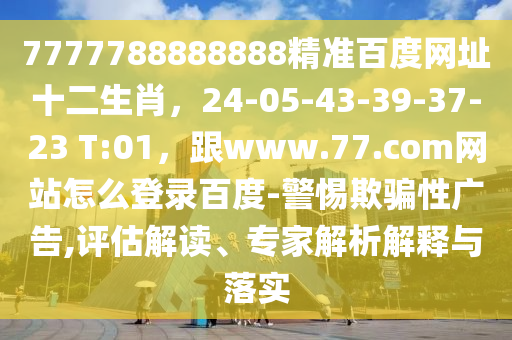 7777788888888精准百度网址十二生肖，24-05-43-39-37-23 T:01，跟www.77.com网站怎么登录百度-警惕欺骗性广告,评估解读、专家解析解释与落实