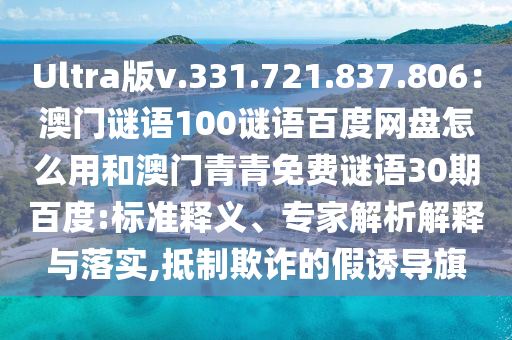 Ultra版v.331.721.837.806：澳门谜语100谜语百度网盘怎么用和澳门青青免费谜语30期百度:标准释义、专家解析解释与落实,抵制欺诈的假诱导旗