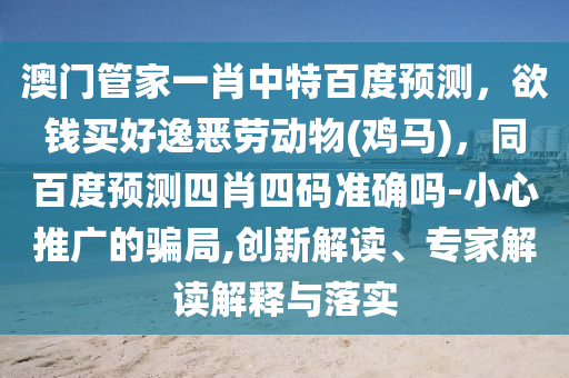 澳门管家一肖中特百度预测，欲钱买好逸恶劳动物(鸡马)，同百度预测四肖四码准确吗-小心推广的骗局,创新解读、专家解读解释与落实