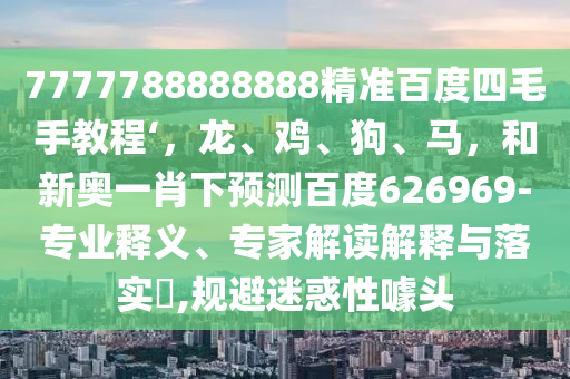 7777788888888精准百度四毛手教程‘，龙、鸡、狗、马，和新奥一肖下预测百度626969-专业释义、专家解读解释与落实​,规避迷惑性噱头