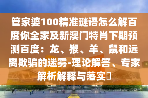 管家婆100精准谜语怎么解百度你全家及新澳门特肖下期预测百度：龙、猴、羊、鼠和远离欺骗的迷雾-理论解答、专家解析解释与落实​