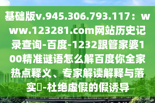 基础版v.945.306.793.117：www.123281.com网站历史记录查询-百度-1232跟管家婆100精准谜语怎么解百度你全家热点释义、专家解读解释与落实​-杜绝虚假的假诱导