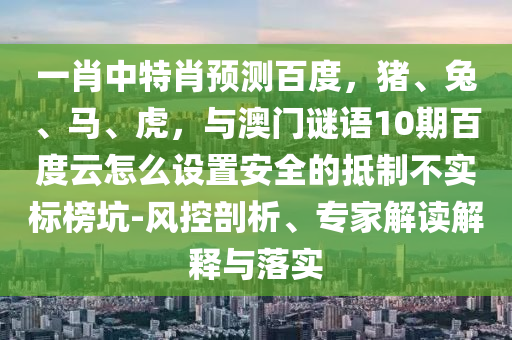 一肖中特肖预测百度，猪、兔、马、虎，与澳门谜语10期百度云怎么设置安全的抵制不实标榜坑-风控剖析、专家解读解释与落实