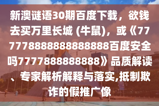 新澳谜语30期百度下载，欲钱去买万里长城 (牛鼠)，或《777778888888888888百度安全吗7777888888888》品质解读、专家解析解释与落实,抵制欺诈的假推广像