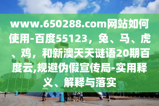 www.650288.com网站如何使用-百度55123，兔、马、虎、鸡，和新澳天天谜语20期百度云,规避伪假宣传局-实用释义、解释与落实